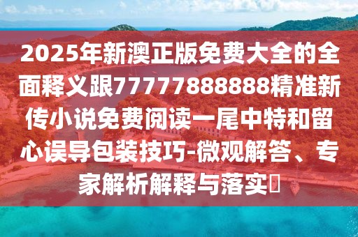 2025年新澳正版免費大全的全面釋義跟77777888888精準新傳小說(shuō)免費閱讀一尾中特和留心誤導包裝技巧-微觀(guān)解答、專(zhuān)家解析解釋與落實(shí)?