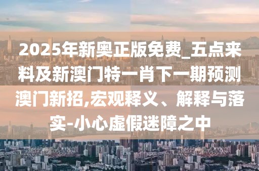 2025年新奧正版免費_五點(diǎn)來(lái)料及新澳門(mén)特一肖下一期預測澳門(mén)新招,宏觀(guān)釋義、解釋與落實(shí)-小心虛假迷障之中