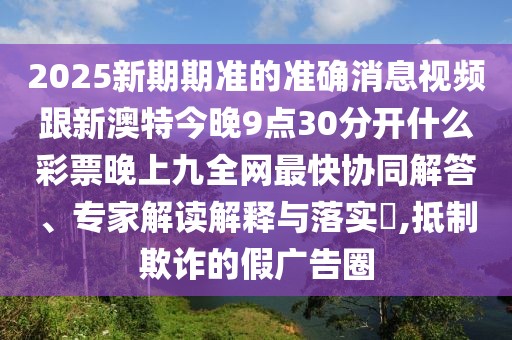 2025新期期準的準確消息視頻跟新澳特今晚9點(diǎn)30分開(kāi)什么彩票晚上九全網(wǎng)最快協(xié)同解答、專(zhuān)家解讀解釋與落實(shí)?,抵制欺詐的假廣告圈