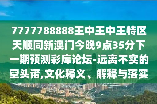 7777788888王中王中王特區天順同新澳門(mén)今晚9點(diǎn)35分下一期預測彩庫論壇-遠離不實(shí)的空頭諾,文化釋義、解釋與落實(shí)