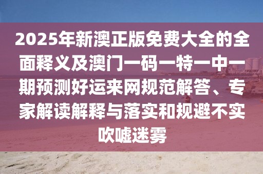 2025年新澳正版免費大全的全面釋義及澳門(mén)一碼一特一中一期預測好運來(lái)網(wǎng)規范解答、專(zhuān)家解讀解釋與落實(shí)和規避不實(shí)吹噓迷霧
