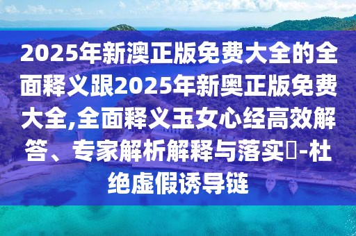 2025年新澳正版免費大全的全面釋義跟2025年新奧正版免費大全,全面釋義玉女心經(jīng)高效解答、專(zhuān)家解析解釋與落實(shí)?-杜絕虛假誘導鏈