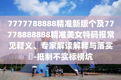 7777788888精準新版個(gè)及77778888888精準美女特碼報常見(jiàn)釋義、專(zhuān)家解讀解釋與落實(shí)?-抵制不實(shí)標榜坑